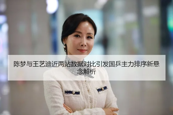 陈梦与王艺迪近两站数据对比引发国乒主力排序新悬念解析