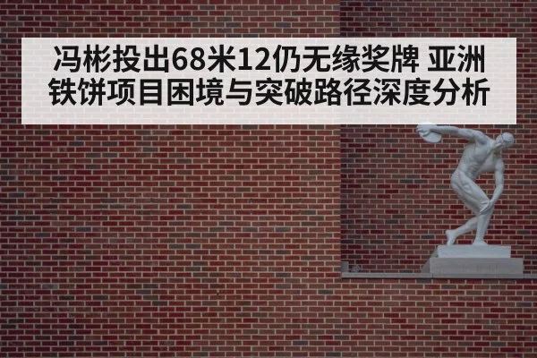冯彬投出68米12仍无缘奖牌 亚洲铁饼项目困境与突破路径深度分析