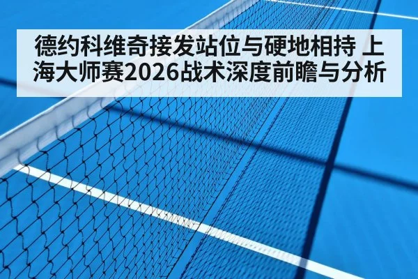 德约科维奇接发站位与硬地相持 上海大师赛2026战术深度前瞻与分析