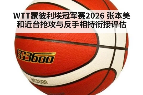 WTT蒙彼利埃冠军赛2026 张本美和近台抢攻与反手相持衔接评估